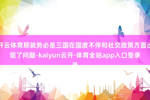 开云体育那就势必是三国在国度不停和社交政策方面出现了问题-kaiyun云开·体育全站app入口登录