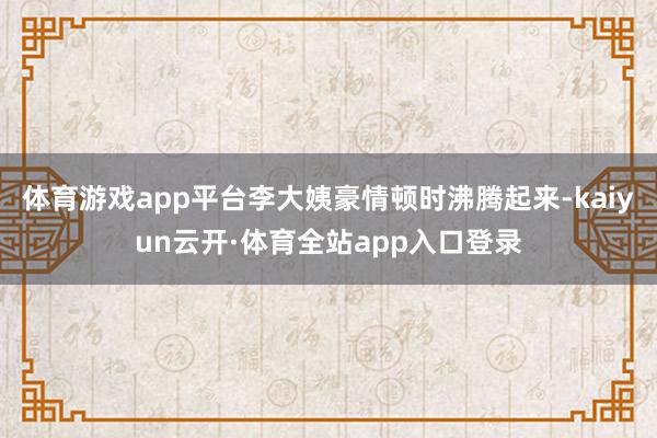 体育游戏app平台李大姨豪情顿时沸腾起来-kaiyun云开·体育全站app入口登录