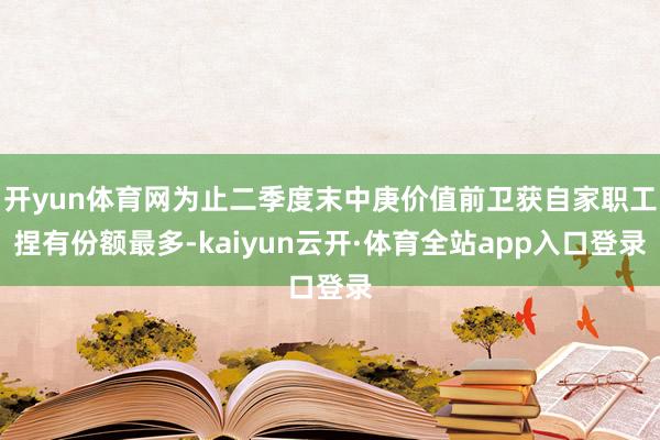 开yun体育网为止二季度末中庚价值前卫获自家职工捏有份额最多-kaiyun云开·体育全站app入口登录