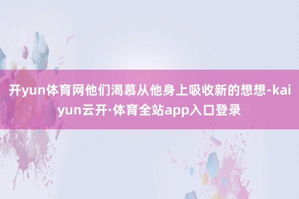 开yun体育网他们渴慕从他身上吸收新的想想-kaiyun云开·体育全站app入口登录