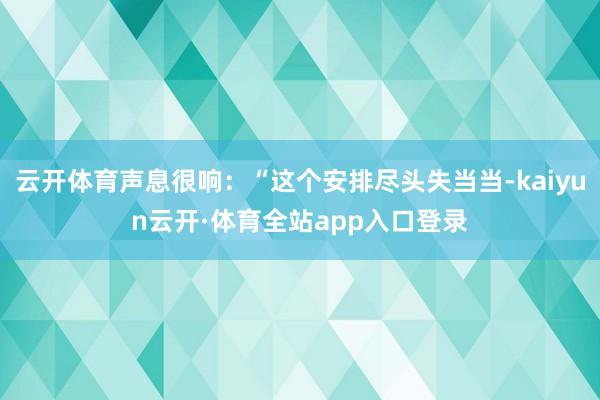 云开体育声息很响：“这个安排尽头失当当-kaiyun云开·体育全站app入口登录