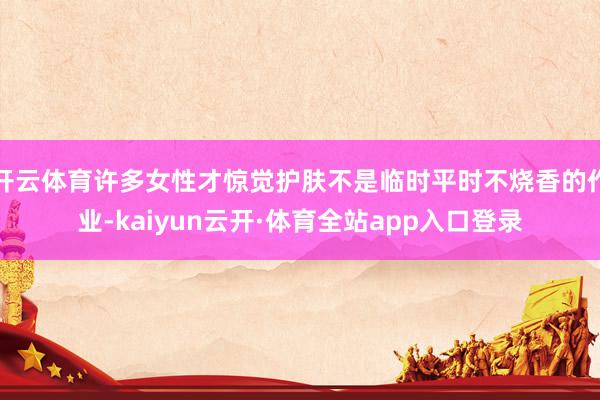 开云体育许多女性才惊觉护肤不是临时平时不烧香的作业-kaiyun云开·体育全站app入口登录