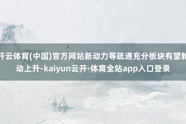 开云体育(中国)官方网站新动力等疏通充分板块有望轮动上升-kaiyun云开·体育全站app入口登录