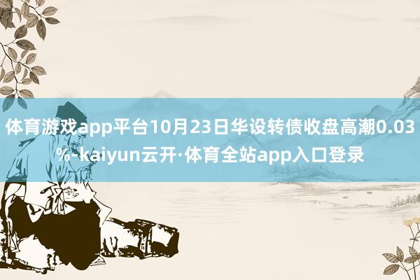 体育游戏app平台10月23日华设转债收盘高潮0.03%-kaiyun云开·体育全站app入口登录