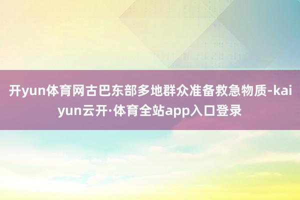 开yun体育网古巴东部多地群众准备救急物质-kaiyun云开·体育全站app入口登录