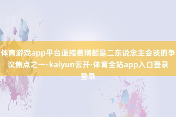 体育游戏app平台退缩费增额是二东说念主会谈的争议焦点之一-kaiyun云开·体育全站app入口登录