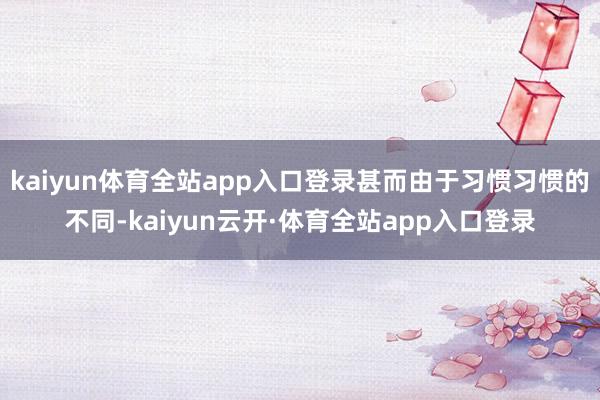 kaiyun体育全站app入口登录甚而由于习惯习惯的不同-kaiyun云开·体育全站app入口登录
