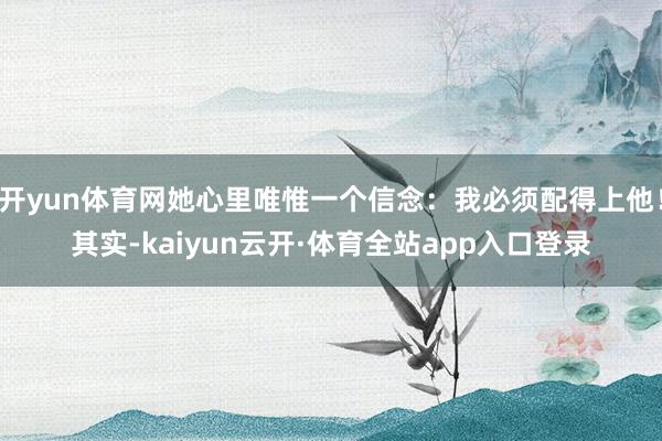 开yun体育网她心里唯惟一个信念：我必须配得上他！其实-kaiyun云开·体育全站app入口登录