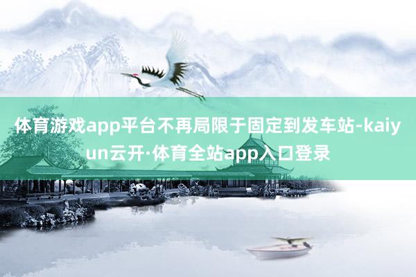 体育游戏app平台不再局限于固定到发车站-kaiyun云开·体育全站app入口登录