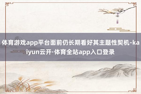 体育游戏app平台面前仍长期看好其主题性契机-kaiyun云开·体育全站app入口登录
