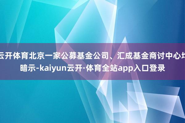 云开体育北京一家公募基金公司、汇成基金商讨中心均暗示-kaiyun云开·体育全站app入口登录